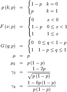 \begin{eqnarray*} p\left(k;p\right) & = & \begin{cases} 1-p & k=0\\ p & k=1\end{cases}\\ F\left(x;p\right) & = & \begin{cases} 0 & x<0\\ 1-p & 0\le x<1\\ 1 & 1\leq x\end{cases}\\ G\left(q;p\right) & = & \begin{cases} 0 & 0\leq q<1-p\\ 1 & 1-p\leq q\leq1\end{cases}\\ \mu & = & p\\ \mu_{2} & = & p\left(1-p\right)\\ \gamma_{3} & = & \frac{1-2p}{\sqrt{p\left(1-p\right)}}\\ \gamma_{4} & = & \frac{1-6p\left(1-p\right)}{p\left(1-p\right)}\end{eqnarray*}