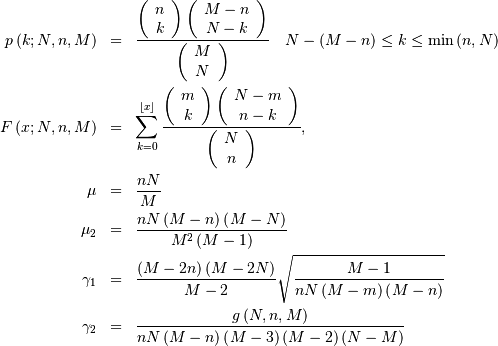 \begin{eqnarray*} p\left(k;N,n,M\right) & = & \frac{\left(\begin{array}{c} n\\ k\end{array}\right)\left(\begin{array}{c} M-n\\ N-k\end{array}\right)}{\left(\begin{array}{c} M\\ N\end{array}\right)}\quad N-\left(M-n\right)\leq k\leq\min\left(n,N\right)\\ F\left(x;N,n,M\right) & = & \sum_{k=0}^{\left\lfloor x\right\rfloor }\frac{\left(\begin{array}{c} m\\ k\end{array}\right)\left(\begin{array}{c} N-m\\ n-k\end{array}\right)}{\left(\begin{array}{c} N\\ n\end{array}\right)},\\ \mu & = & \frac{nN}{M}\\ \mu_{2} & = & \frac{nN\left(M-n\right)\left(M-N\right)}{M^{2}\left(M-1\right)}\\ \gamma_{1} & = & \frac{\left(M-2n\right)\left(M-2N\right)}{M-2}\sqrt{\frac{M-1}{nN\left(M-m\right)\left(M-n\right)}}\\ \gamma_{2} & = & \frac{g\left(N,n,M\right)}{nN\left(M-n\right)\left(M-3\right)\left(M-2\right)\left(N-M\right)}\end{eqnarray*}
