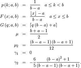 \begin{eqnarray*} p\left(k;a,b\right) & = & \frac{1}{b-a}\quad a\leq k<b\\ F\left(x;a,b\right) & = & \frac{\left\lfloor x\right\rfloor -a}{b-a}\quad a\leq x\leq b\\ G\left(q;a,b\right) & = & \left\lceil q\left(b-a\right)+a\right\rceil \\ \mu & = & \frac{b+a-1}{2}\\ \mu_{2} & = & \frac{\left(b-a-1\right)\left(b-a+1\right)}{12}\\ \gamma_{1} & = & 0\\ \gamma_{2} & = & -\frac{6}{5}\frac{\left(b-a\right)^{2}+1}{\left(b-a-1\right)\left(b-a+1\right)}.\end{eqnarray*}