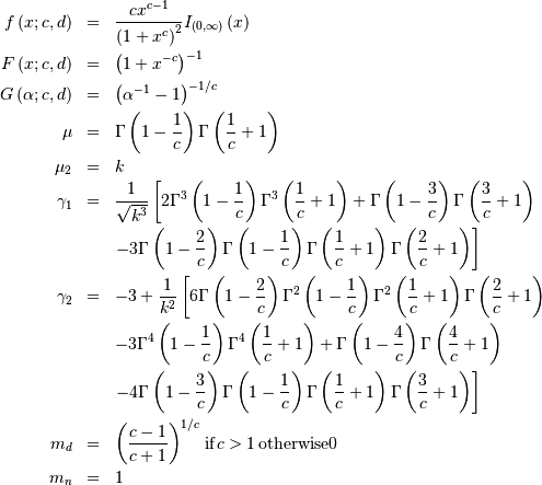 \begin{eqnarray*} f\left(x;c,d\right) & = & \frac{cx^{c-1}}{\left(1+x^{c}\right)^{2}}I_{\left(0,\infty\right)}\left(x\right)\\ F\left(x;c,d\right) & = & \left(1+x^{-c}\right)^{-1}\\ G\left(\alpha;c,d\right) & = & \left(\alpha^{-1}-1\right)^{-1/c}\\ \mu & = & \Gamma\left(1-\frac{1}{c}\right)\Gamma\left(\frac{1}{c}+1\right)\\ \mu_{2} & = & k\\ \gamma_{1} & = & \frac{1}{\sqrt{k^{3}}}\left[2\Gamma^{3}\left(1-\frac{1}{c}\right)\Gamma^{3}\left(\frac{1}{c}+1\right)+\Gamma\left(1-\frac{3}{c}\right)\Gamma\left(\frac{3}{c}+1\right)\right.\\  &  & \left.-3\Gamma\left(1-\frac{2}{c}\right)\Gamma\left(1-\frac{1}{c}\right)\Gamma\left(\frac{1}{c}+1\right)\Gamma\left(\frac{2}{c}+1\right)\right]\\ \gamma_{2} & = & -3+\frac{1}{k^{2}}\left[6\Gamma\left(1-\frac{2}{c}\right)\Gamma^{2}\left(1-\frac{1}{c}\right)\Gamma^{2}\left(\frac{1}{c}+1\right)\Gamma\left(\frac{2}{c}+1\right)\right.\\  &  & -3\Gamma^{4}\left(1-\frac{1}{c}\right)\Gamma^{4}\left(\frac{1}{c}+1\right)+\Gamma\left(1-\frac{4}{c}\right)\Gamma\left(\frac{4}{c}+1\right)\\  &  & \left.-4\Gamma\left(1-\frac{3}{c}\right)\Gamma\left(1-\frac{1}{c}\right)\Gamma\left(\frac{1}{c}+1\right)\Gamma\left(\frac{3}{c}+1\right)\right]\\ m_{d} & = & \left(\frac{c-1}{c+1}\right)^{1/c}\,\mathrm{if }c>1\,\mathrm{otherwise }0\\ m_{n} & = & 1\end{eqnarray*}