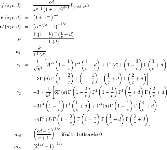 \begin{eqnarray*} f\left(x;c,d\right) & = & \frac{cd}{x^{c+1}\left(1+x^{-c}\right)^{d+1}}I_{\left(0,\infty\right)}\left(x\right)\\ F\left(x;c,d\right) & = & \left(1+x^{-c}\right)^{-d}\\ G\left(\alpha;c,d\right) & = & \left(\alpha^{-1/d}-1\right)^{-1/c}\\ \mu & = & \frac{\Gamma\left(1-\frac{1}{c}\right)\Gamma\left(\frac{1}{c}+d\right)}{\Gamma\left(d\right)}\\ \mu_{2} & = & \frac{k}{\Gamma^{2}\left(d\right)}\\ \gamma_{1} & = & \frac{1}{\sqrt{k^{3}}}\left[2\Gamma^{3}\left(1-\frac{1}{c}\right)\Gamma^{3}\left(\frac{1}{c}+d\right)+\Gamma^{2}\left(d\right)\Gamma\left(1-\frac{3}{c}\right)\Gamma\left(\frac{3}{c}+d\right)\right.\\  &  & \left.-3\Gamma\left(d\right)\Gamma\left(1-\frac{2}{c}\right)\Gamma\left(1-\frac{1}{c}\right)\Gamma\left(\frac{1}{c}+d\right)\Gamma\left(\frac{2}{c}+d\right)\right]\\ \gamma_{2} & = & -3+\frac{1}{k^{2}}\left[6\Gamma\left(d\right)\Gamma\left(1-\frac{2}{c}\right)\Gamma^{2}\left(1-\frac{1}{c}\right)\Gamma^{2}\left(\frac{1}{c}+d\right)\Gamma\left(\frac{2}{c}+d\right)\right.\\  &  & -3\Gamma^{4}\left(1-\frac{1}{c}\right)\Gamma^{4}\left(\frac{1}{c}+d\right)+\Gamma^{3}\left(d\right)\Gamma\left(1-\frac{4}{c}\right)\Gamma\left(\frac{4}{c}+d\right)\\  &  & \left.-4\Gamma^{2}\left(d\right)\Gamma\left(1-\frac{3}{c}\right)\Gamma\left(1-\frac{1}{c}\right)\Gamma\left(\frac{1}{c}+d\right)\Gamma\left(\frac{3}{c}+d\right)\right]\\ m_{d} & = & \left(\frac{cd-1}{c+1}\right)^{1/c}\,\mathrm{if }cd>1\,\mathrm{otherwise }0\\ m_{n} & = & \left(2^{1/d}-1\right)^{-1/c}\end{eqnarray*}