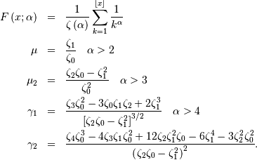 \begin{eqnarray*} F\left(x;\alpha\right) & = & \frac{1}{\zeta\left(\alpha\right)}\sum_{k=1}^{\left\lfloor x\right\rfloor }\frac{1}{k^{\alpha}}\\ \mu & = & \frac{\zeta_{1}}{\zeta_{0}}\quad\alpha>2\\ \mu_{2} & = & \frac{\zeta_{2}\zeta_{0}-\zeta_{1}^{2}}{\zeta_{0}^{2}}\quad\alpha>3\\ \gamma_{1} & = & \frac{\zeta_{3}\zeta_{0}^{2}-3\zeta_{0}\zeta_{1}\zeta_{2}+2\zeta_{1}^{3}}{\left[\zeta_{2}\zeta_{0}-\zeta_{1}^{2}\right]^{3/2}}\quad\alpha>4\\ \gamma_{2} & = & \frac{\zeta_{4}\zeta_{0}^{3}-4\zeta_{3}\zeta_{1}\zeta_{0}^{2}+12\zeta_{2}\zeta_{1}^{2}\zeta_{0}-6\zeta_{1}^{4}-3\zeta_{2}^{2}\zeta_{0}^{2}}{\left(\zeta_{2}\zeta_{0}-\zeta_{1}^{2}\right)^{2}}.\end{eqnarray*}