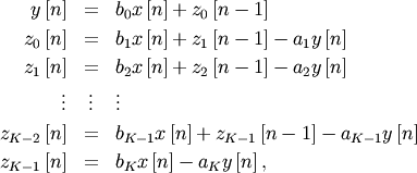 \begin{eqnarray*} y\left[n\right] & = & b_{0}x\left[n\right]+z_{0}\left[n-1\right]\\ z_{0}\left[n\right] & = & b_{1}x\left[n\right]+z_{1}\left[n-1\right]-a_{1}y\left[n\right]\\ z_{1}\left[n\right] & = & b_{2}x\left[n\right]+z_{2}\left[n-1\right]-a_{2}y\left[n\right]\\ \vdots & \vdots & \vdots\\ z_{K-2}\left[n\right] & = & b_{K-1}x\left[n\right]+z_{K-1}\left[n-1\right]-a_{K-1}y\left[n\right]\\ z_{K-1}\left[n\right] & = & b_{K}x\left[n\right]-a_{K}y\left[n\right],\end{eqnarray*}