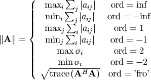 \[ \left\Vert \mathbf{A}\right\Vert =\left\{ \begin{array}{cc} \max_{i}\sum_{j}\left|a_{ij}\right| & \textrm{ord}=\textrm{inf}\\ \min_{i}\sum_{j}\left|a_{ij}\right| & \textrm{ord}=-\textrm{inf}\\ \max_{j}\sum_{i}\left|a_{ij}\right| & \textrm{ord}=1\\ \min_{j}\sum_{i}\left|a_{ij}\right| & \textrm{ord}=-1\\ \max\sigma_{i} & \textrm{ord}=2\\ \min\sigma_{i} & \textrm{ord}=-2\\ \sqrt{\textrm{trace}\left(\mathbf{A}^{H}\mathbf{A}\right)} & \textrm{ord}=\textrm{'fro'}\end{array}\right.\]