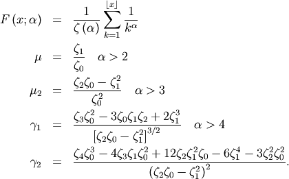 \begin{eqnarray*} F\left(x;\alpha\right) & = & \frac{1}{\zeta\left(\alpha\right)}\sum_{k=1}^{\left\lfloor x\right\rfloor }\frac{1}{k^{\alpha}}\\ \mu & = & \frac{\zeta_{1}}{\zeta_{0}}\quad\alpha>2\\ \mu_{2} & = & \frac{\zeta_{2}\zeta_{0}-\zeta_{1}^{2}}{\zeta_{0}^{2}}\quad\alpha>3\\ \gamma_{1} & = & \frac{\zeta_{3}\zeta_{0}^{2}-3\zeta_{0}\zeta_{1}\zeta_{2}+2\zeta_{1}^{3}}{\left[\zeta_{2}\zeta_{0}-\zeta_{1}^{2}\right]^{3/2}}\quad\alpha>4\\ \gamma_{2} & = & \frac{\zeta_{4}\zeta_{0}^{3}-4\zeta_{3}\zeta_{1}\zeta_{0}^{2}+12\zeta_{2}\zeta_{1}^{2}\zeta_{0}-6\zeta_{1}^{4}-3\zeta_{2}^{2}\zeta_{0}^{2}}{\left(\zeta_{2}\zeta_{0}-\zeta_{1}^{2}\right)^{2}}.\end{eqnarray*}