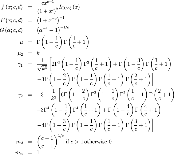 \begin{eqnarray*} f\left(x;c,d\right) & = & \frac{cx^{c-1}}{\left(1+x^{c}\right)^{2}}I_{\left(0,\infty\right)}\left(x\right)\\ F\left(x;c,d\right) & = & \left(1+x^{-c}\right)^{-1}\\ G\left(\alpha;c,d\right) & = & \left(\alpha^{-1}-1\right)^{-1/c}\\ \mu & = & \Gamma\left(1-\frac{1}{c}\right)\Gamma\left(\frac{1}{c}+1\right)\\ \mu_{2} & = & k\\ \gamma_{1} & = & \frac{1}{\sqrt{k^{3}}}\left[2\Gamma^{3}\left(1-\frac{1}{c}\right)\Gamma^{3}\left(\frac{1}{c}+1\right)+\Gamma\left(1-\frac{3}{c}\right)\Gamma\left(\frac{3}{c}+1\right)\right.\\  &  & \left.-3\Gamma\left(1-\frac{2}{c}\right)\Gamma\left(1-\frac{1}{c}\right)\Gamma\left(\frac{1}{c}+1\right)\Gamma\left(\frac{2}{c}+1\right)\right]\\ \gamma_{2} & = & -3+\frac{1}{k^{2}}\left[6\Gamma\left(1-\frac{2}{c}\right)\Gamma^{2}\left(1-\frac{1}{c}\right)\Gamma^{2}\left(\frac{1}{c}+1\right)\Gamma\left(\frac{2}{c}+1\right)\right.\\  &  & -3\Gamma^{4}\left(1-\frac{1}{c}\right)\Gamma^{4}\left(\frac{1}{c}+1\right)+\Gamma\left(1-\frac{4}{c}\right)\Gamma\left(\frac{4}{c}+1\right)\\  &  & \left.-4\Gamma\left(1-\frac{3}{c}\right)\Gamma\left(1-\frac{1}{c}\right)\Gamma\left(\frac{1}{c}+1\right)\Gamma\left(\frac{3}{c}+1\right)\right]\\ m_{d} & = & \left(\frac{c-1}{c+1}\right)^{1/c}\,\textrm{if }c>1\,\textrm{otherwise }0\\ m_{n} & = & 1\end{eqnarray*}