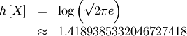 \begin{eqnarray*} h\left[X\right] & = & \log\left(\sqrt{2\pi e}\right)\\  & \approx & 1.4189385332046727418\end{eqnarray*}